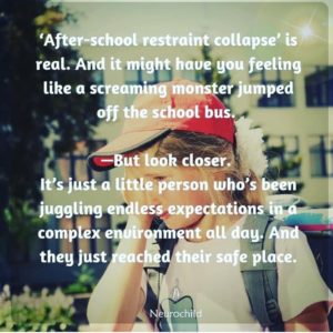 A graphic made by NeuroChild saying: After-school restraint collapse' is real. And it might have you feeling like a screaming monster jumped off the school bus. But look closer. It's just a little person who's been juggling endless expectations in a complex environment all day. And they just reached their safe place.